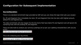 Reimagine everything
Copyright © 2019 Deloitte Development LLC. All rights reserved. 25
Configuration for Subsequent Implementation
Key Configuration:
There is no standard enrichment logic provided by SAP and you can chose the logic that suits your project.
Ex: PC and Segment from immediate line item, PC and Segment from the line item with highest amount,
default PC and Segment etc.
The data enrichment will only happen for the line items that have blank PC and Segment and will ignore the
remaining lines with the existing PC and Segment.
There are also tools to analyze your previous postings are as per your splitting characteristics with out any
errors.
This is for analyzing your log entries.
 