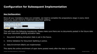 Reimagine everything
Copyright © 2019 Deloitte Development LLC. All rights reserved. 26
Configuration for Subsequent Implementation
Key Configuration:
Once all your mandatory steps are complete, we need to complete the preparations stage in every client
where you would intend to implement document splitting.
This will check the following mandatorily. Please make sure there are no documents posted in the future date
than your document splitting activation date.
i. Document Splitting Activation Date is set in the future.
ii. Online Validation for Document Splitting is active.
iii. Data Enrichment BAdi’s are implemented.
This starts the online enrichment of open items posted newly after the step is complete.
 