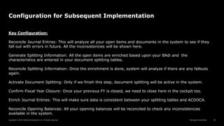 Reimagine everything
Copyright © 2019 Deloitte Development LLC. All rights reserved. 28
Configuration for Subsequent Implementation
Key Configuration:
Reconcile Journal Entries: This will analyze all your open items and documents in the system to see if they
fall out with errors in future. All the inconsistencies will be shown here.
Generate Splitting Information: All the open items are enriched based upon your BAdi and the
characteristics are entered in your document splitting tables.
Reconcile Splitting Information: Once the enrichment is done, system will analyze if there are any fallouts
again.
Activate Document Splitting: Only if we finish this step, document splitting will be active in the system.
Confirm Fiscal Year Closure: Once your previous FY is closed, we need to close here in the cockpit too.
Enrich Journal Entries: This will make sure data is consistent between your splitting tables and ACDOCA.
Reconcile Opening Balances: All your opening balances will be reconciled to check any inconsistencies
available in the system.
 