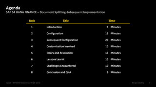 Reimagine everything
Copyright © 2019 Deloitte Development LLC. All rights reserved. 3
SAP S4 HANA FINANCE – Document Splitting-Subsequent Implementation
Agenda
Unit Title Time
1 Introduction 5 Minutes
2 Configuration 15 Minutes
3 Subsequent Configuration 20 Minutes
4 Customization involved 10 Minutes
5 Errors and Resolution 15 Minutes
6 Lessons Learnt 10 Minutes
7 Challenges Encountered 10 Minutes
8 Conclusion and QnA 5 Minutes
 
