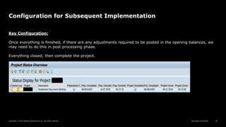Reimagine everything
Copyright © 2019 Deloitte Development LLC. All rights reserved. 30
Configuration for Subsequent Implementation
Key Configuration:
Once everything is finished, if there are any adjustments required to be posted in the opening balances, we
may need to do this in post processing phase.
Everything closed, then complete the project.
 