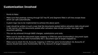 Reimagine everything
Copyright © 2019 Deloitte Development LLC. All rights reserved. 34
Customization Involved
1. Points to Note:
2. Make sure that postings coming through SLT has PC and Segment filled in all lines except those
which can split automatically.
3. Custom logic has to be implemented to achieve the above point.
4. Logic should be written in such a way that the documents posted before activation date should post
in old manner and the documents posted after activation date should consider new logic with
document splitting.
5. This can be achieved through BADI changes, substitutions and exits.
6. Make sure to check the document types mapping in CFIN has same functionality(n document types
of source should have same functionality like 1 document type of target mapped to).
7. Make sure to check the GL Accounts mapping in CFIN has same functionality(n GL Accounts of
source should have same functionality like 1 GL Account of target mapped to).
 