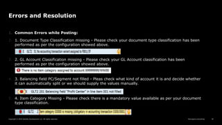 Reimagine everything
Copyright © 2019 Deloitte Development LLC. All rights reserved. 36
Errors and Resolution
1. Common Errors while Posting:
2. 1. Document Type Classification missing - Please check your document type classification has been
performed as per the configuration showed above.
3. 2. GL Account Classification missing - Please check your GL Account classification has been
performed as per the configuration showed above.
4. 3. Balancing field PC/Segment not filled - Pleas check what kind of account it is and decide whether
it can automatically split or we should supply the values manually.
5. 4. Item Category Missing - Please check there is a mandatory value available as per your document
type classification.
 