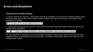 Reimagine everything
Copyright © 2019 Deloitte Development LLC. All rights reserved. 38
Errors and Resolution
1. Common Errors while Posting:
2. 6. Items missing for clearing - Open items should be available in the document splitting tables which
will then allow you to clear them. Please check whether your date enrichment is successful while
executing in cockpit.
3. 7. Attributes missing during reversal - Error while reversing a document after activation which was
posted before activation.
4. PC and Segment is mandatory in every line after activation. Please check all the lines have PC and
segment which were posted earlier to activation or implement the BAdi’s which were showed in the
configuration section.
 