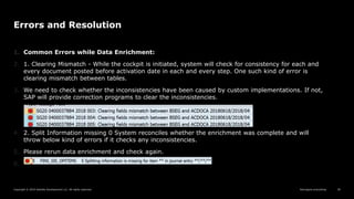 Reimagine everything
Copyright © 2019 Deloitte Development LLC. All rights reserved. 39
Errors and Resolution
1. Common Errors while Data Enrichment:
2. 1. Clearing Mismatch - While the cockpit is initiated, system will check for consistency for each and
every document posted before activation date in each and every step. One such kind of error is
clearing mismatch between tables.
3. We need to check whether the inconsistencies have been caused by custom implementations. If not,
SAP will provide correction programs to clear the inconsistencies.
4. 2. Split Information missing 0 System reconciles whether the enrichment was complete and will
throw below kind of errors if it checks any inconsistencies.
5. Please rerun data enrichment and check again.
6.
 