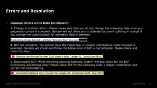 Reimagine everything
Copyright © 2019 Deloitte Development LLC. All rights reserved. 40
Errors and Resolution
1. Common Errors while Data Enrichment:
2. 3. Change in customization - Please make sure that you do not change the activation date once your
preparation phase is complete. System will not allow you to activate document splitting in cockpit if
you change the customization for activation date in between.
3. 4. BCF not complete: You cannot close the Fiscal Year in cockpit until Balance Carry Forward is
executed. System will check and throw the below error if BCF is not complete. Please check and
rerun the step.
4. 5. Inconsistent BCF: While enriching opening balances, system will also check for the BCF
consistency and throws error. Please rerun BCF for the company code + ledger combination and
correct the inconsistency.
 