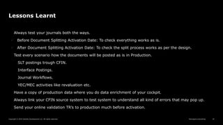 Reimagine everything
Copyright © 2019 Deloitte Development LLC. All rights reserved. 42
Lessons Learnt
Always test your journals both the ways.
 Before Document Splitting Activation Date: To check everything works as is.
 After Document Splitting Activation Date: To check the split process works as per the design.
Test every scenario how the documents will be posted as is in Production.
SLT postings trough CFIN.
Interface Postings.
Journal Workflows.
YEC/MEC activities like revaluation etc.
Have a copy of production data where you do data enrichment of your cockpit.
Always link your CFIN source system to test system to understand all kind of errors that may pop up.
Send your online validation TR’s to production much before activation.
 