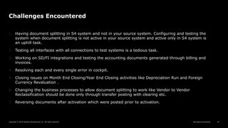 Reimagine everything
Copyright © 2019 Deloitte Development LLC. All rights reserved. 44
Challenges Encountered
1. Having document splitting in S4 system and not in your source system. Configuring and testing the
system when document splitting is not active in your source system and active only in S4 system is
an uphill task.
2. Testing all interfaces with all connections to test systems is a tedious task.
3. Working on SD/FI integrations and testing the accounting documents generated through billing and
invoices.
4. Resolving each and every single error in cockpit.
5. Closing issues on Month End Closing/Year End Closing activities like Depreciation Run and Foreign
Currency Revaluation .
6. Changing the business processes to allow document splitting to work like Vendor to Vendor
Reclassification should be done only through transfer posting with clearing etc.
7. Reversing documents after activation which were posted prior to activation.
 