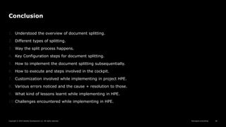 Reimagine everything
Copyright © 2019 Deloitte Development LLC. All rights reserved. 46
Conclusion
1. Understood the overview of document splitting.
2. Different types of splitting.
3. Way the split process happens.
4. Key Configuration steps for document splitting.
5. How to implement the document splitting subsequentially.
6. How to execute and steps involved in the cockpit.
7. Customization involved while implementing in project HPE.
8. Various errors noticed and the cause + resolution to those.
9. What kind of lessons learnt while implementing in HPE.
10.Challenges encountered while implementing in HPE.
 