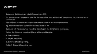 Reimagine everything
Copyright © 2019 Deloitte Development LLC. All rights reserved. 7
Overview
• Document Splitting is an inbuilt feature from SAP.
• Its an automated process to split the document line item within itself based upon the characteristics
configured.
• Splitting occurs mainly with these characteristics of an accounting document.
• Eg.:Profit Center or Segment or Business Area or All.
• Business will have accurate reporting based upon the dimensions configured.
• Mainly the following reports will have a high quality data.
• 1. Tax Reporting.
• 2. AP/AR Reporting.
• 3. Balance Sheet Reporting.
4. Cash Discount Reporting etc.
 