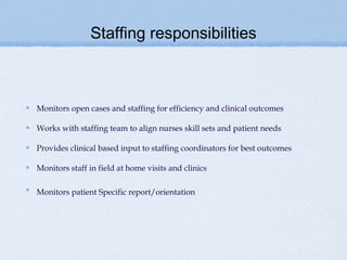 Staffing responsibilities



Monitors open cases and staffing for efficiency and clinical outcomes

Works with staffing team to align nurses skill sets and patient needs

Provides clinical based input to staffing coordinators for best outcomes

Monitors staff in field at home visits and clinics

Monitors patient Specific report/orientation
 