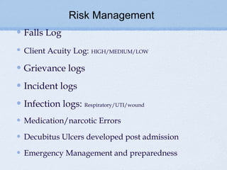 Risk Management
Falls Log
Client Acuity Log:   HIGH/MEDIUM/LOW


Grievance logs
Incident logs
Infection logs: Respiratory/UTI/wound
Medication/narcotic Errors

Decubitus Ulcers developed post admission

Emergency Management and preparedness
 