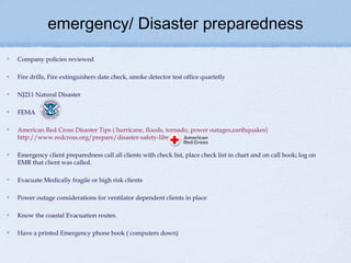 emergency/ Disaster preparedness
Company policies reviewed

Fire drills, Fire extinguishers date check, smoke detector test office quartetly

NJ211 Natural Disaster

FEMA

American Red Cross Disaster Tips ( hurricane, floods, tornado, power outages,earthquakes)
http://www.redcross.org/prepare/disaster-safety-library

Emergency client preparedness call all clients with check list, place check list in chart and on call book; log on
EMR that client was called.

Evacuate Medically fragile or high risk clients

Power outage considerations for ventilator dependent clients in place

Know the coastal Evacuation routes.

Have a printed Emergency phone book ( computers down)
 