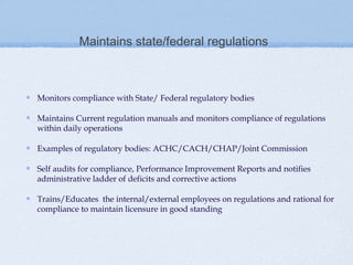 Maintains state/federal regulations



Monitors compliance with State/ Federal regulatory bodies

Maintains Current regulation manuals and monitors compliance of regulations
within daily operations

Examples of regulatory bodies: ACHC/CACH/CHAP/Joint Commission

Self audits for compliance, Performance Improvement Reports and notifies
administrative ladder of deficits and corrective actions

Trains/Educates the internal/external employees on regulations and rational for
compliance to maintain licensure in good standing
 