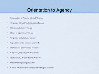 Orientation to Agency
Introduction to Personal internal/External

Corporate Clinical/ Administrative Ladder

Mission statement reviewed

Hours of Operation reviewed

Corporate Compliance overview

Expectation of the Director reviewed

Performance Improvement overview

Grievance/Incidence/Risk Overview

Professional Advisory Board Overview

On call/Emergency policy 24/7

Clinical /Administrative Ladder Direct Report overview
 
