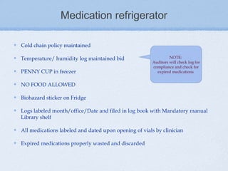 Medication refrigerator

Cold chain policy maintained

Temperature/ humidity log maintained bid                        NOTE:
                                                       Auditors will check log for
                                                       compliance and check for
PENNY CUP in freezer                                     expired medications


NO FOOD ALLOWED

Biohazard sticker on Fridge

Logs labeled month/office/Date and filed in log book with Mandatory manual
Library shelf

All medications labeled and dated upon opening of vials by clinician

Expired medications properly wasted and discarded
 