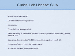 Clinical Lab License: CLIA


State standards reviewed

Orientation to wellness protocols

Lab manual

Q/A of all machines pre clinic

Annual training of all external wellness nurses to protocols/procedures/policies/
and Lab laws

Core competencies in Lab/Field training with competency check list

refrigerator/temp / humidity logs reviewed

MD orders for state protocols reviewed
 