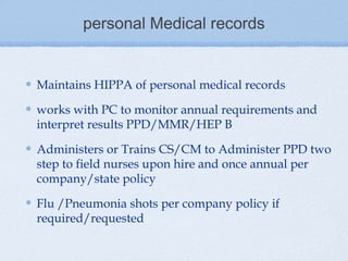 personal Medical records


Maintains HIPPA of personal medical records

works with PC to monitor annual requirements and
interpret results PPD/MMR/HEP B

Administers or Trains CS/CM to Administer PPD two
step to field nurses upon hire and once annual per
company/state policy

Flu /Pneumonia shots per company policy if
required/requested
 