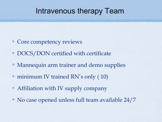 Intravenous therapy Team


Core competency reviews

DOCS/DON certified with certificate

Mannequin arm trainer and demo supplies

minimum IV trained RN’s only ( 10)

Affiliation with IV supply company

No case opened unless full team available 24/7
 
