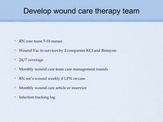 Develop wound care therapy team


RN core team 5-10 nurses

Wound Vac in-services by 2 companies KCI and Renaysis

24/7 coverage

Monthly wound care team case management rounds

RN see’s wound weekly if LPN on case

Monthly wound care article or inservice

Infection tracking log
 