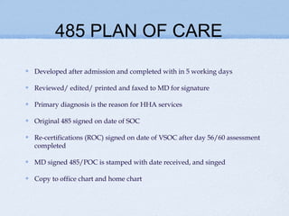 485 PLAN OF CARE

Developed after admission and completed with in 5 working days

Reviewed/ edited/ printed and faxed to MD for signature

Primary diagnosis is the reason for HHA services

Original 485 signed on date of SOC

Re-certifications (ROC) signed on date of VSOC after day 56/60 assessment
completed

MD signed 485/POC is stamped with date received, and singed

Copy to office chart and home chart
 