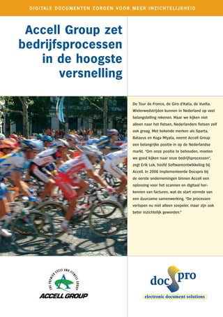 D I G I TA L E D O C U M E N T E N Z O R G E N V O O R M E E R I N Z I C H T E L I J K H E I D




 Accell Group zet
bedrijfsprocessen
   in de hoogste
       versnelling

                                                           De Tour de France, de Giro d’Italia, de Vuelta.
                                                           Wielerwedstrijden kunnen in Nederland op veel
                                                           belangstelling rekenen. Maar we kijken niet
                                                           alleen naar het fietsen, Nederlanders fietsen zelf
                                                           ook graag. Met bekende merken als Sparta,
                                                           Batavus en Koga Miyata, neemt Accell Group
                                                           een belangrijke positie in op de Nederlandse
                                                           markt. “Om onze positie te behouden, moeten
                                                           we goed kijken naar onze bedrijfsprocessen”,
                                                           zegt Erik Lok, hoofd Softwareontwikkeling bij
                                                           Accell. In 2006 implementeerde Docspro bij
                                                           de eerste ondernemingen binnen Accell een
                                                           oplossing voor het scannen en digitaal her-
                                                           kennen van facturen, wat de start vormde van
                                                           een duurzame samenwerking. “De processen
                                                           verlopen nu niet alleen soepeler, maar zijn ook
                                                           beter inzichtelijk geworden.”
 