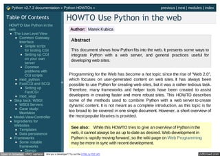 Python v2.7.3 documentation » Python HOWTOs »                                                   previous | next | modules | index

   Table Of Contents                           HOWTO Use Python in the web
     HOWTO Use Python in the
     web                                           Author: Marek Kubica
       The Low-Level View
          Common Gateway
          Interface                                 Abstract
              Simple script
              for testing CGI                       This document shows how Python fits into the web. It presents some ways to
              Setting up CGI                        integrate Python with a web server, and general practices useful for
              on your own                           developing web sites.
              server
              Common
              problems with
              CGI scripts                         Programming for the Web has become a hot topic since the rise of “Web 2.0”,
          mod_python                              which focuses on user-generated content on web sites. It has always been
          FastCGI and SCGI                 «
                                                  possible to use Python for creating web sites, but it was a rather tedious task.
              Setting up
                                                  Therefore, many frameworks and helper tools have been created to assist
              FastCGI
          mod_wsgi                                developers in creating faster and more robust sites. This HOWTO describes
       Step back: WSGI                            some of the methods used to combine Python with a web server to create
          WSGI Servers                            dynamic content. It is not meant as a complete introduction, as this topic is far
          Case study:
                                                  too broad to be covered in one single document. However, a short overview of
          MoinMoin
       Model-View-Controller                      the most popular libraries is provided.
       Ingredients for
       Websites
                                                    See also: While this HOWTO tries to give an overview of Python in the
          Templates
          Data persistence                          web, it cannot always be as up to date as desired. Web development in
       Frameworks                                   Python is rapidly moving forward, so the wiki page on Web Programming
          Some notable                              may be more in sync with recent development.
          frameworks
              Django
open in browser PRO version   Are you a developer? Try out the HTML to PDF API                                                pdfcrowd.com
 