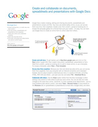Create and collaborate on documents,
                                             spreadsheets and presentations with Google Docs


                                             Google Docs makes creating, editing and sharing documents, spreadsheets and
Why Google Docs?                             presentations simple and free. Your docs are stored safely online, so you can access
• Import existing docs, or create new ones   them any time, from anywhere. Create a doc from scratch, upload an existing doc or
  from scratch.                              browse the template gallery for a format that suits your needs – it’s easy. You can even
• Edit documents, spreadsheets and           use Google Docs to create an online form to collect data from others.
  presentations from anywhere.
• Share docs online and collaborate
  instantly.
• Store docs securely online.
• Eliminate confusing email attachments
  and version-control issues.

Learn more at
http://docs.google.com/support




                                             Create and edit docs. To get started, go to http://docs.google.com and click on the
                                             New button (upper left), then create a document, spreadsheet, presentation or form.
                                             Start from scratch, upload an existing doc to edit or share online, or use a template.
                                             To choose a template, select New > From template.
                                             Access docs from anywhere. Because your docs are stored securely online, you can access
                                             them from anywhere, from any computer with an Internet connection and a standard
                                             browser. And it’s easy to export or download your docs in a variety of formats, including
                                             HTML, PDF, CSV and others – just open your doc and select File > Download ﬁle as.
                                             Collaborate with others. Use the Share button (either from the Docs homepage or when
                                             editing a document) to invite others to edit your docs online. You can all view and make
                                             changes to the same docs online. Just think: no more unwieldy email attachments – and no
                                             more problems with version control. Just select Tools > Revision history (in documents) or
                                             the Revisions tab (in spreadsheets or presentations) to track who changed what, and when.
 