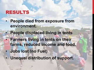 RESULTS
• People died from exposure from
environment.
• People displaced living in tents
• Farmers living in tents on their
farms, reduced income and food.
• Jobs lost (no Fuel)
• Unequal distribution of support.
 