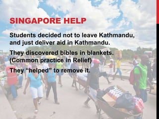 SINGAPORE HELP
Students decided not to leave Kathmandu,
and just deliver aid in Kathmandu.
They discovered bibles in blankets.
(Common practice in Relief)
They “helped” to remove it.
 