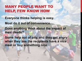 MANY PEOPLE WANT TO
HELP, FEW KNOW HOW
Everyone thinks helping is easy.
Most do it out of convenience.
Does anything think about the impact of
their deeds?
Some help out of pity, and they get angry
when they see the recipients have a nice
meal or buy something nice.
 