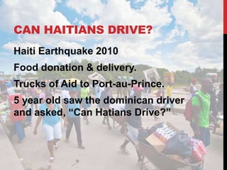 CAN HAITIANS DRIVE?
Haiti Earthquake 2010
Food donation & delivery.
Trucks of Aid to Port-au-Prince.
5 year old saw the dominican driver
and asked, “Can Hatians Drive?”
 