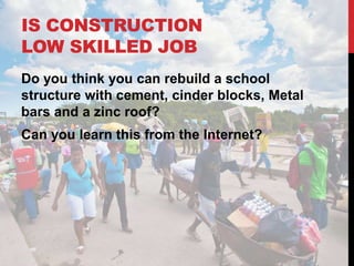IS CONSTRUCTION
LOW SKILLED JOB
Do you think you can rebuild a school
structure with cement, cinder blocks, Metal
bars and a zinc roof?
Can you learn this from the Internet?
 