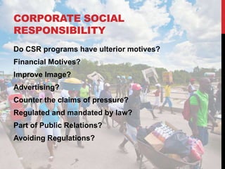 CORPORATE SOCIAL
RESPONSIBILITY
Do CSR programs have ulterior motives?
Financial Motives?
Improve Image?
Advertising?
Counter the claims of pressure?
Regulated and mandated by law?
Part of Public Relations?
Avoiding Regulations?
 