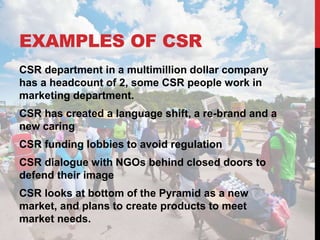 EXAMPLES OF CSR
CSR department in a multimillion dollar company
has a headcount of 2, some CSR people work in
marketing department.
CSR has created a language shift, a re-brand and a
new caring
CSR funding lobbies to avoid regulation
CSR dialogue with NGOs behind closed doors to
defend their image
CSR looks at bottom of the Pyramid as a new
market, and plans to create products to meet
market needs.
 