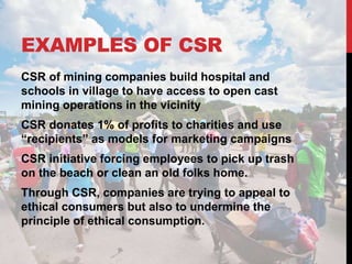 EXAMPLES OF CSR
CSR of mining companies build hospital and
schools in village to have access to open cast
mining operations in the vicinity
CSR donates 1% of profits to charities and use
“recipients” as models for marketing campaigns
CSR initiative forcing employees to pick up trash
on the beach or clean an old folks home.
Through CSR, companies are trying to appeal to
ethical consumers but also to undermine the
principle of ethical consumption.
 