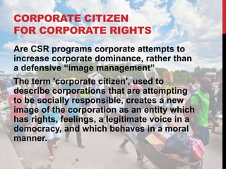 CORPORATE CITIZEN
FOR CORPORATE RIGHTS
Are CSR programs corporate attempts to
increase corporate dominance, rather than
a defensive “image management”
The term 'corporate citizen', used to
describe corporations that are attempting
to be socially responsible, creates a new
image of the corporation as an entity which
has rights, feelings, a legitimate voice in a
democracy, and which behaves in a moral
manner.
 