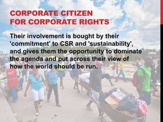 CORPORATE CITIZEN
FOR CORPORATE RIGHTS
Their involvement is bought by their
'commitment' to CSR and 'sustainability',
and gives them the opportunity to dominate
the agenda and put across their view of
how the world should be run.
 