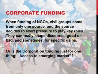 CORPORATE FUNDING
When funding of NGOs, civil groups come
from only one source, and the source
decides to exert pressure to play key roles.
They can really shape discourse, good or
bad, and sometimes, for specific gains.
Or is the Corporation funding just for one
thing: “Access to emerging market”?
 