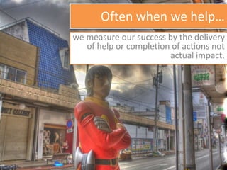 Often when we help…
we measure our success by the delivery
of help or completion of actions not
actual impact.
 