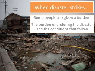 When disaster strikes…
Some people are given a burden:
The burden of enduring the disaster
and the conditions that follow
 