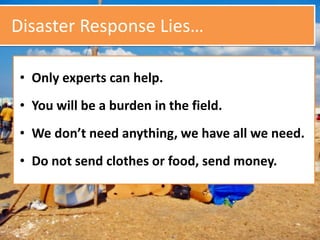Disaster Response Lies…
• Only experts can help.
• You will be a burden in the field.
• We don’t need anything, we have all we need.
• Do not send clothes or food, send money.
 