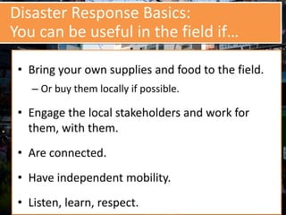 Disaster Response Basics:
You can be useful in the field if…
• Bring your own supplies and food to the field.
– Or buy them locally if possible.
• Engage the local stakeholders and work for
them, with them.
• Are connected.
• Have independent mobility.
• Listen, learn, respect.
 