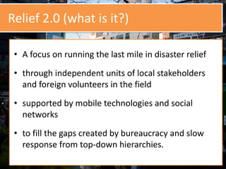 Relief 2.0 (what is it?)
• A focus on running the last mile in disaster relief
• through independent units of local stakeholders
and foreign volunteers in the field
• supported by mobile technologies and social
networks
• to fill the gaps created by bureaucracy and slow
response from top-down hierarchies.
 