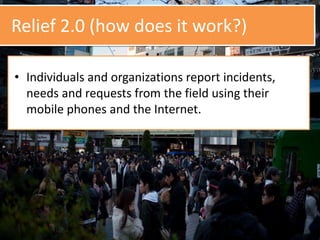 Relief 2.0 (how does it work?)
• Individuals and organizations report incidents,
needs and requests from the field using their
mobile phones and the Internet.
 