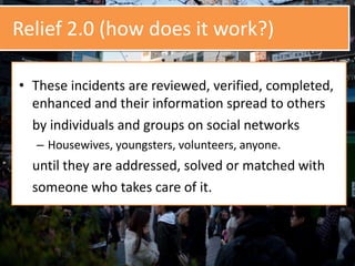 Relief 2.0 (how does it work?)
• These incidents are reviewed, verified, completed,
enhanced and their information spread to others
by individuals and groups on social networks
– Housewives, youngsters, volunteers, anyone.
until they are addressed, solved or matched with
someone who takes care of it.
 