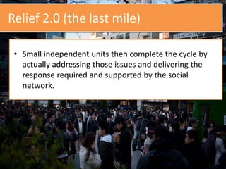 Relief 2.0 (the last mile)
• Small independent units then complete the cycle by
actually addressing those issues and delivering the
response required and supported by the social
network.
 