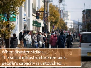 When disaster strikes…
The social infrastructure remains,
people’s capacity is untouched…
 