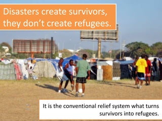 Disasters create survivors,
they don’t create refugees.
It is the conventional relief system what turns
survivors into refugees.
 