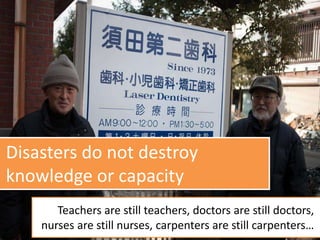 Disasters do not destroy
knowledge or capacity
Teachers are still teachers, doctors are still doctors,
nurses are still nurses, carpenters are still carpenters…
 